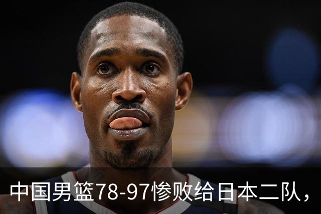 中国男篮78-97惨败给日本二队，两大问题明显，多名媒体人喊话郭士强下课